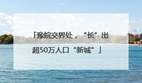豫皖交界处，“长”出超50万人口“新城”